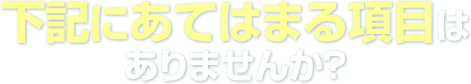 下記にあてはまる項目はありませんか?